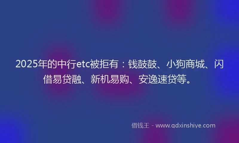 2025年的中行etc被拒有：钱鼓鼓、小狗商城、闪借易贷融、新机易购、安逸速贷等。