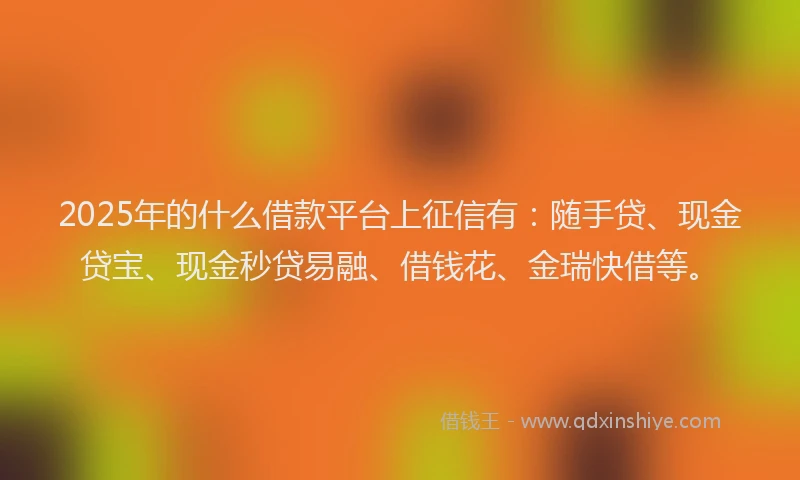 2025年的什么借款平台上征信有：随手贷、现金贷宝、现金秒贷易融、借钱花、金瑞快借等。