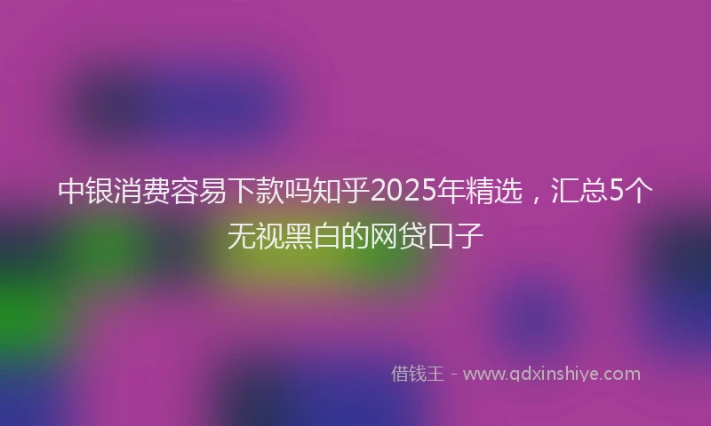 中银消费容易下款吗知乎2025年精选，汇总5个无视黑白的网贷口子