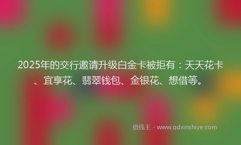 2025年的交行邀请升级白金卡被拒有：天天花卡、宜享花、翡翠钱包、金银花、想借等。