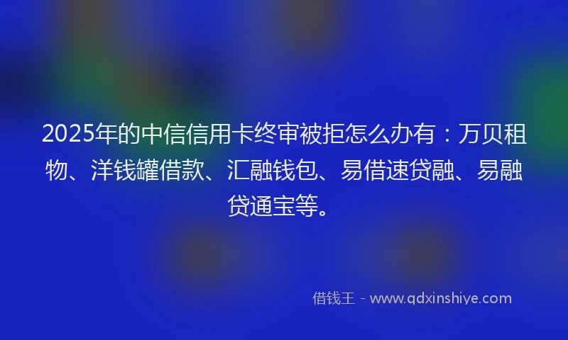 2025年的中信信用卡终审被拒怎么办有：万贝租物、洋钱罐借款、汇融钱包、易借速贷融、易融贷通宝等。