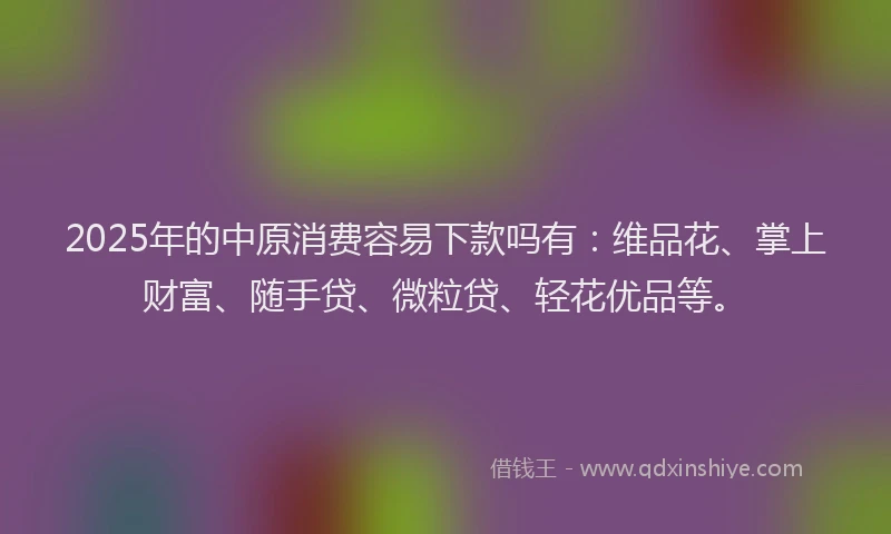2025年的中原消费容易下款吗有：维品花、掌上财富、随手贷、微粒贷、轻花优品等。