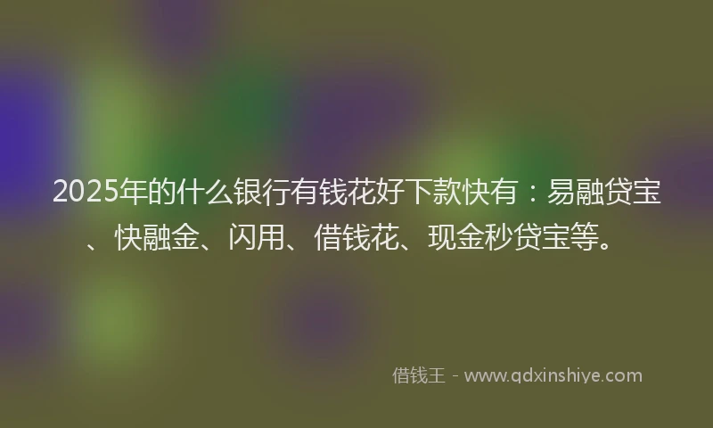 2025年的什么银行有钱花好下款快有：易融贷宝、快融金、闪用、借钱花、现金秒贷宝等。