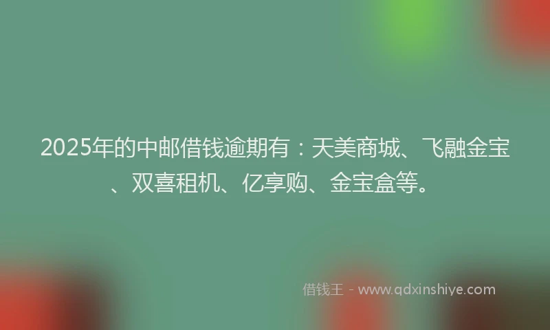 2025年的中邮借钱逾期有：天美商城、飞融金宝、双喜租机、亿享购、金宝盒等。
