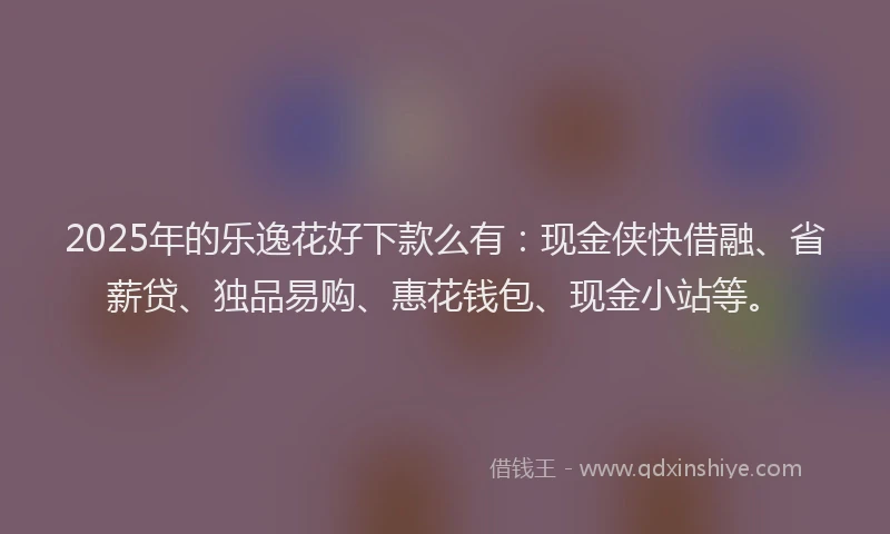 2025年的乐逸花好下款么有：现金侠快借融、省薪贷、独品易购、惠花钱包、现金小站等。