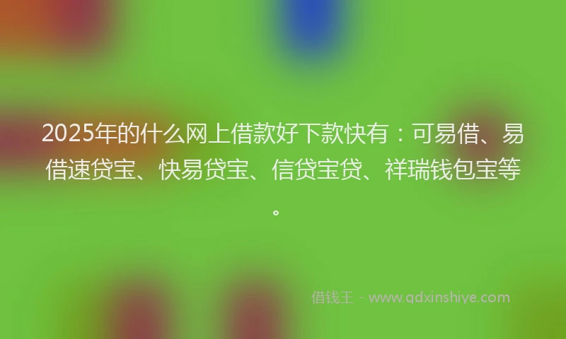 2025年的什么网上借款好下款快有：可易借、易借速贷宝、快易贷宝、信贷宝贷、祥瑞钱包宝等。