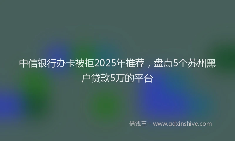 中信银行办卡被拒2025年推荐，盘点5个苏州黑户贷款5万的平台