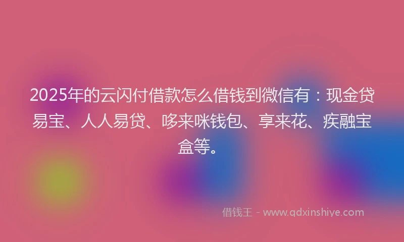 2025年的云闪付借款怎么借钱到微信有：现金贷易宝、人人易贷、哆来咪钱包、享来花、疾融宝盒等。