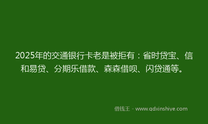 2025年的交通银行卡老是被拒有：省时贷宝、信和易贷、分期乐借款、森森借呗、闪贷通等。