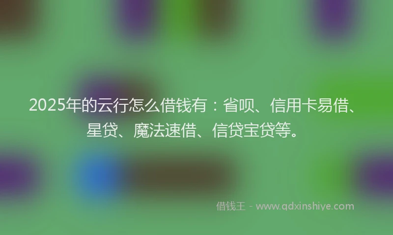 2025年的云行怎么借钱有：省呗、信用卡易借、星贷、魔法速借、信贷宝贷等。