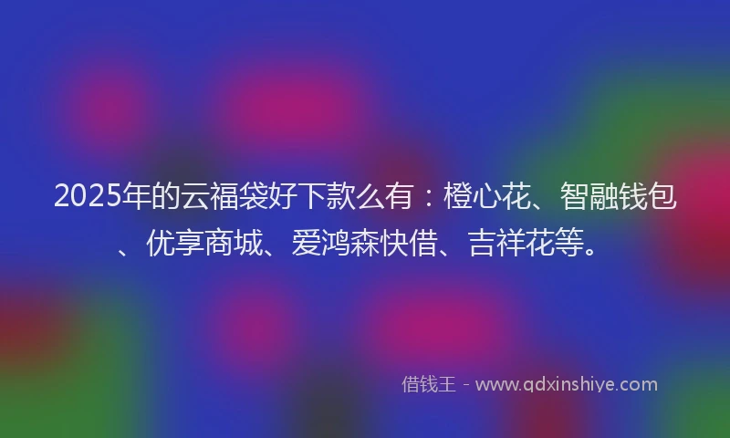 2025年的云福袋好下款么有：橙心花、智融钱包、优享商城、爱鸿森快借、吉祥花等。
