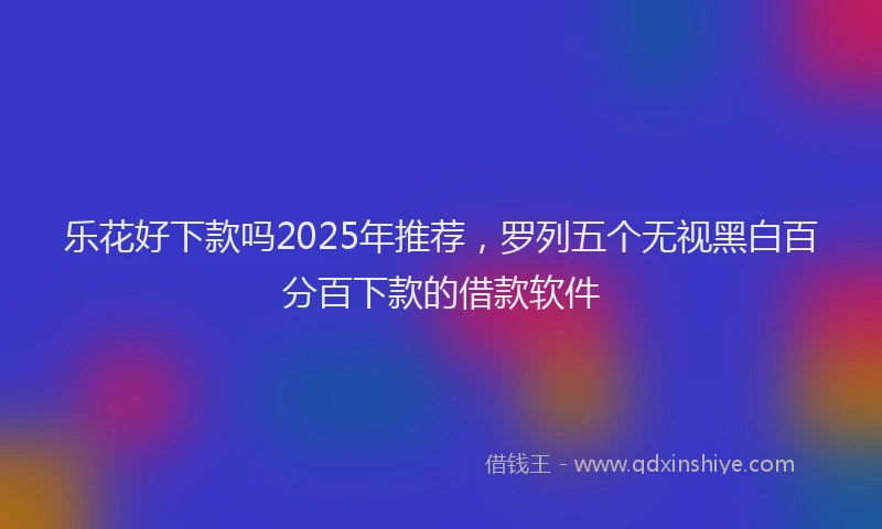 乐花好下款吗2025年推荐，罗列五个无视黑白百分百下款的借款软件