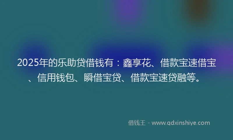2025年的乐助贷借钱有：鑫享花、借款宝速借宝、信用钱包、瞬借宝贷、借款宝速贷融等。