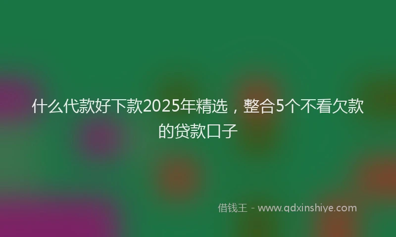 什么代款好下款2025年精选，整合5个不看欠款的贷款口子