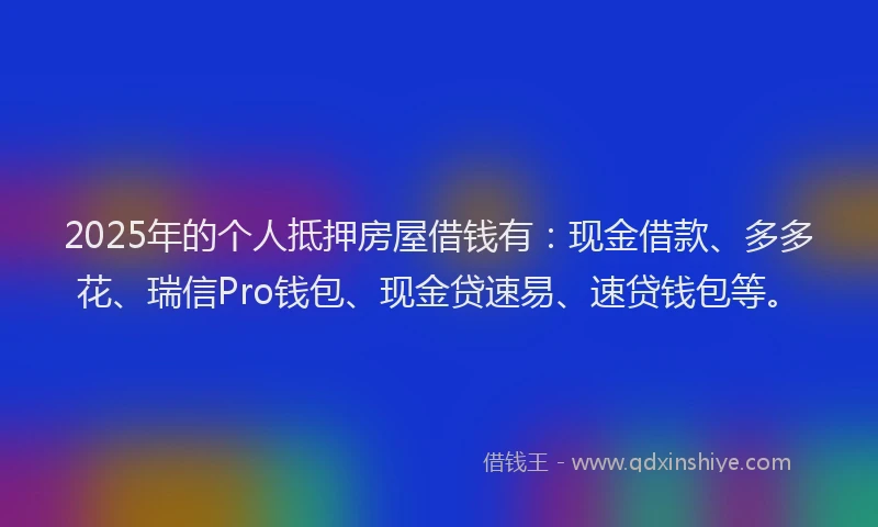 2025年的个人抵押房屋借钱有：现金借款、多多花、瑞信Pro钱包、现金贷速易、速贷钱包等。