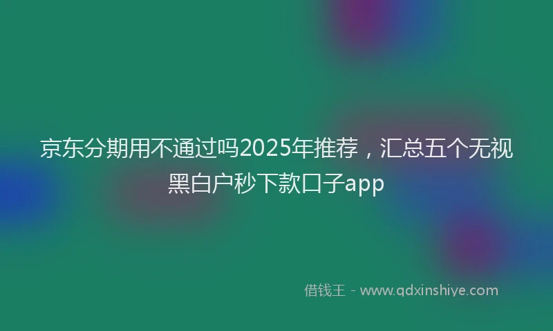 京东分期用不通过吗2025年推荐，汇总五个无视黑白户秒下款口子app