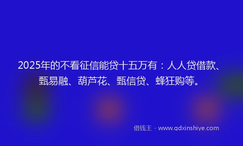 2025年的不看征信能贷十五万有：人人贷借款、甄易融、葫芦花、甄信贷、蜂狂购等。