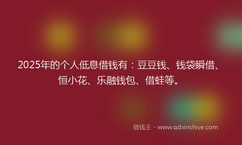 2025年的个人低息借钱有：豆豆钱、钱袋瞬借、恒小花、乐融钱包、借蛙等。