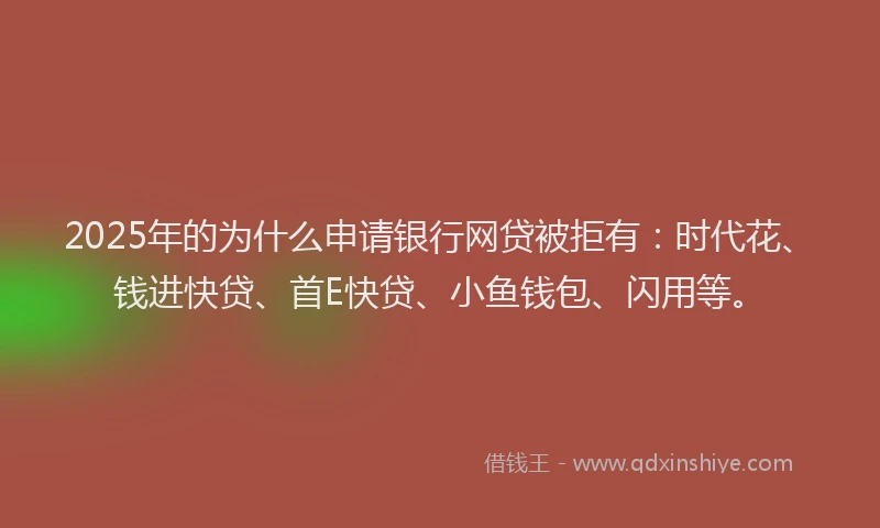 2025年的为什么申请银行网贷被拒有：时代花、钱进快贷、首E快贷、小鱼钱包、闪用等。