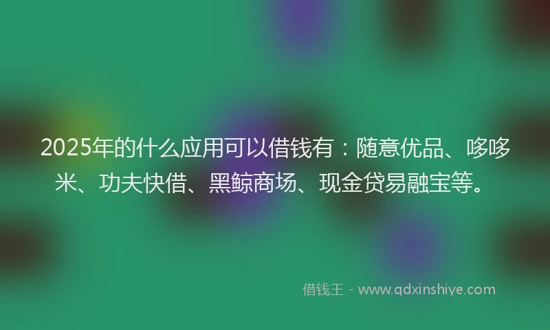 2025年的什么应用可以借钱有：随意优品、哆哆米、功夫快借、黑鲸商场、现金贷易融宝等。