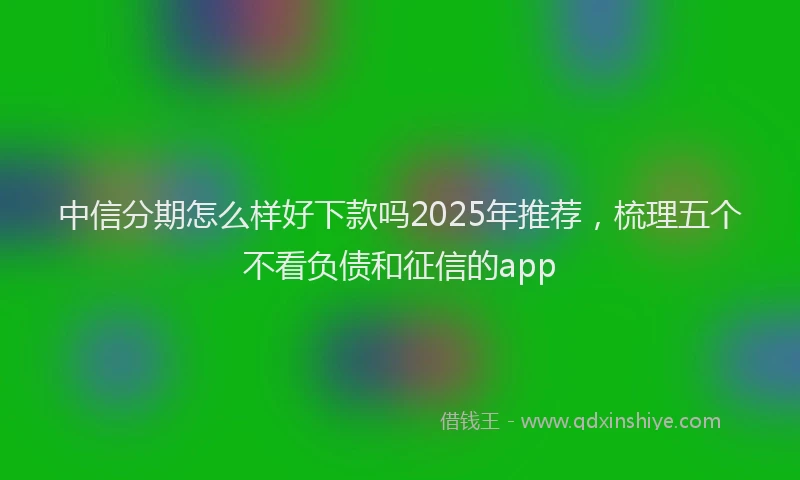 中信分期怎么样好下款吗2025年推荐，梳理五个不看负债和征信的app