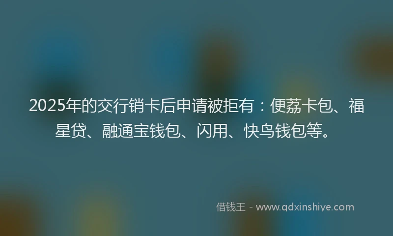 2025年的交行销卡后申请被拒有：便荔卡包、福星贷、融通宝钱包、闪用、快鸟钱包等。