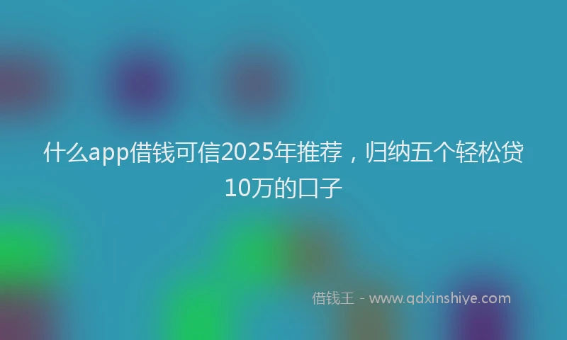 什么app借钱可信2025年推荐，归纳五个轻松贷10万的口子