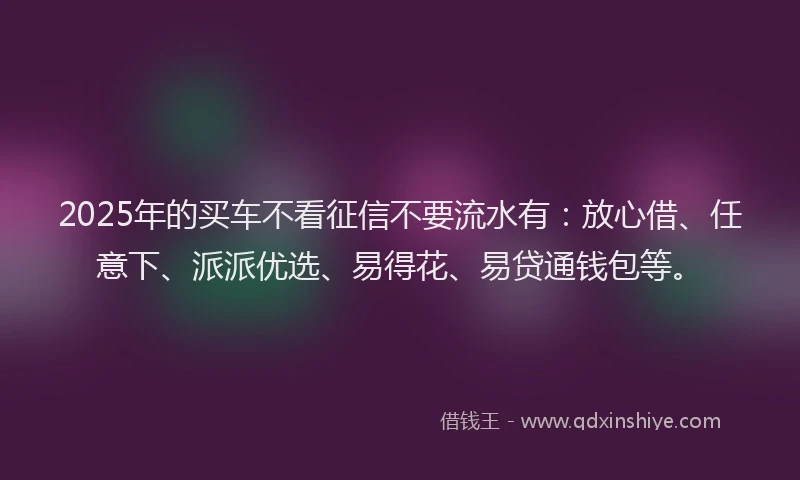 2025年的买车不看征信不要流水有：放心借、任意下、派派优选、易得花、易贷通钱包等。