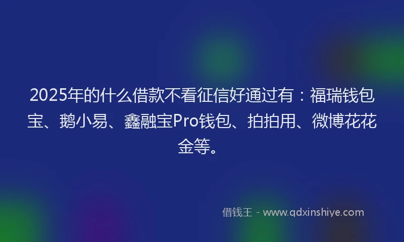 2025年的什么借款不看征信好通过有：福瑞钱包宝、鹅小易、鑫融宝Pro钱包、拍拍用、微博花花金等。