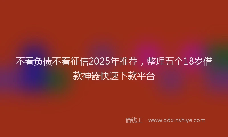 不看负债不看征信2025年推荐，整理五个18岁借款神器快速下款平台