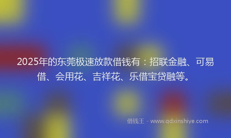 2025年的东莞极速放款借钱有：招联金融、可易借、会用花、吉祥花、乐借宝贷融等。