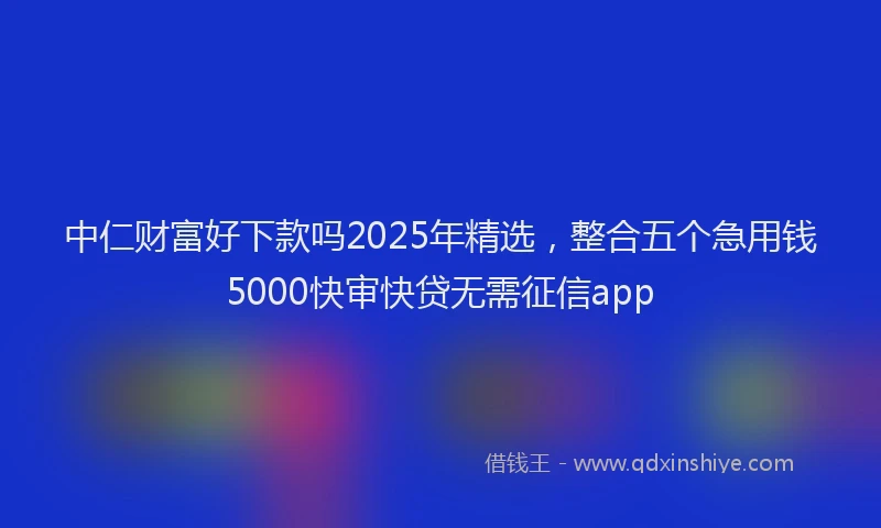 中仁财富好下款吗2025年精选，整合五个急用钱5000快审快贷无需征信app