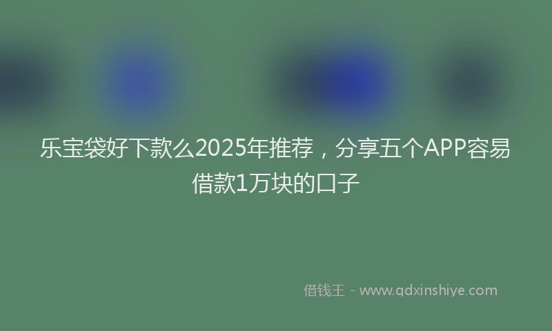乐宝袋好下款么2025年推荐，分享五个APP容易借款1万块的口子