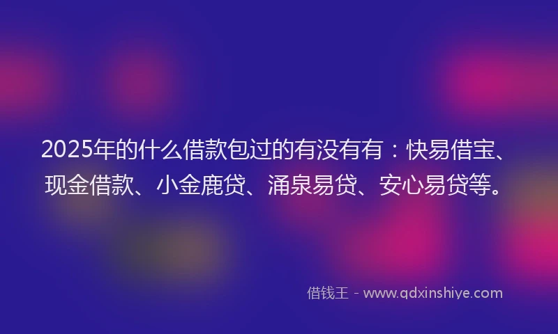 2025年的什么借款包过的有没有有：快易借宝、现金借款、小金鹿贷、涌泉易贷、安心易贷等。