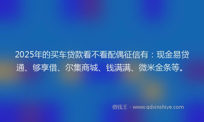 2025年的买车贷款看不看配偶征信有：现金易贷通、够享借、尔集商城、钱满满、微米金条等。