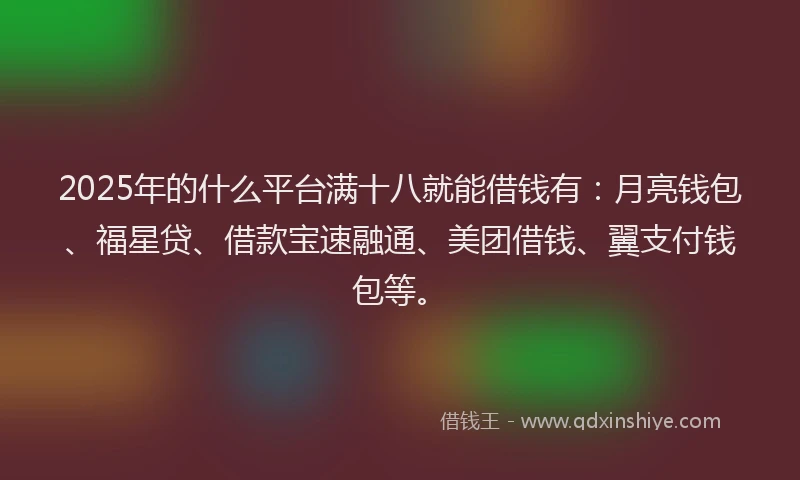 2025年的什么平台满十八就能借钱有：月亮钱包、福星贷、借款宝速融通、美团借钱、翼支付钱包等。