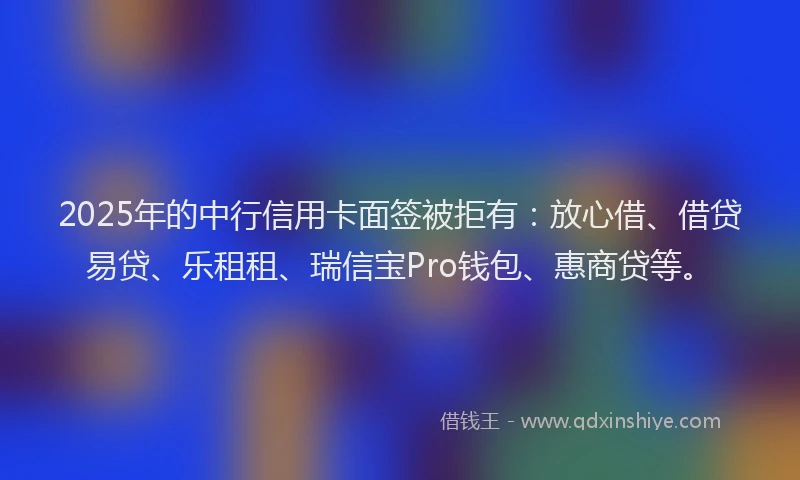 2025年的中行信用卡面签被拒有：放心借、借贷易贷、乐租租、瑞信宝Pro钱包、惠商贷等。