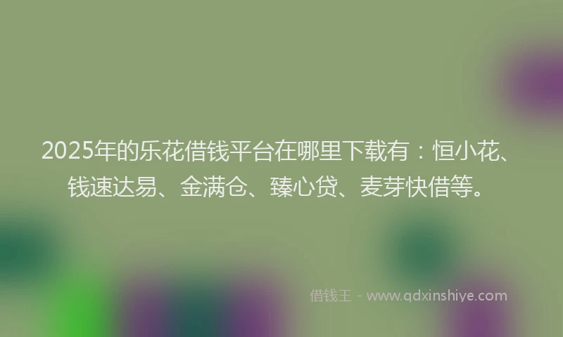2025年的乐花借钱平台在哪里下载有：恒小花、钱速达易、金满仓、臻心贷、麦芽快借等。
