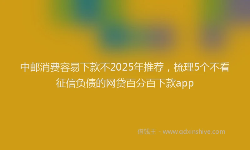 中邮消费容易下款不2025年推荐，梳理5个不看征信负债的网贷百分百下款app