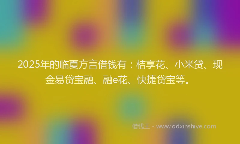 2025年的临夏方言借钱有：桔享花、小米贷、现金易贷宝融、融e花、快捷贷宝等。