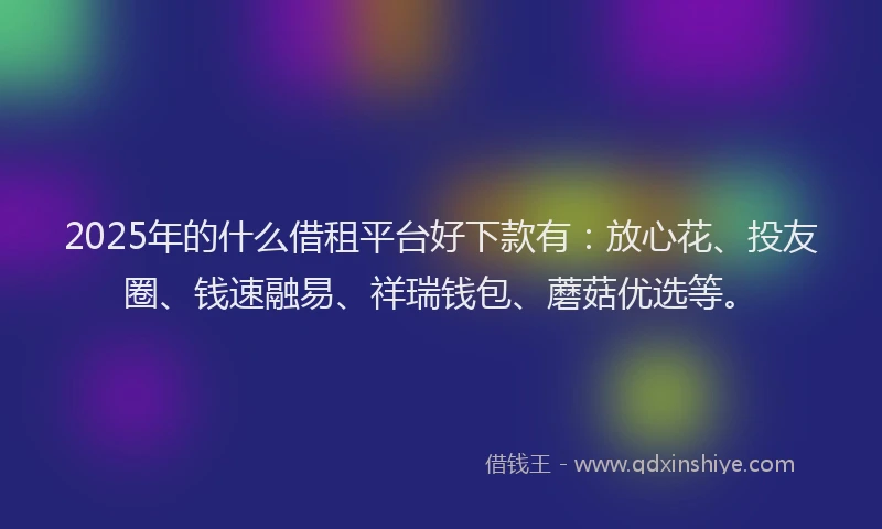 2025年的什么借租平台好下款有：放心花、投友圈、钱速融易、祥瑞钱包、蘑菇优选等。