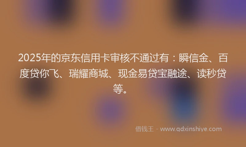 2025年的京东信用卡审核不通过有：瞬信金、百度贷你飞、瑞耀商城、现金易贷宝融途、读秒贷等。