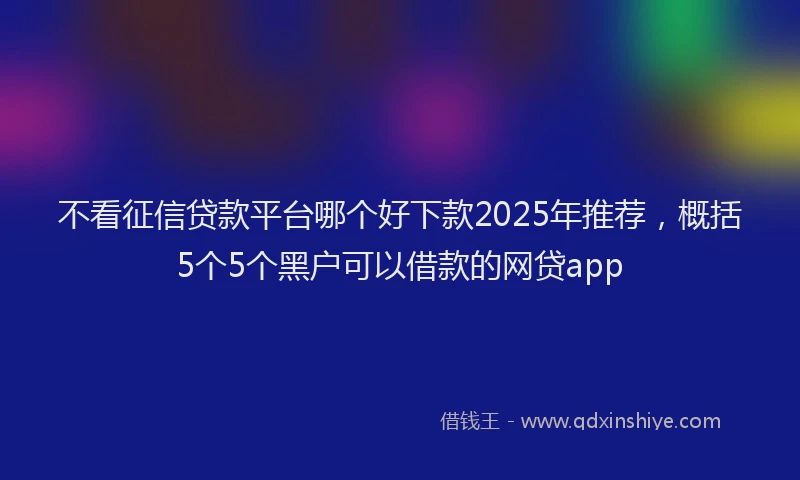 不看征信贷款平台哪个好下款2025年推荐，概括5个5个黑户可以借款的网贷app
