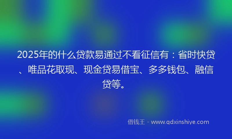 2025年的什么贷款易通过不看征信有：省时快贷、唯品花取现、现金贷易借宝、多多钱包、融信贷等。