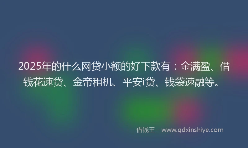 2025年的什么网贷小额的好下款有：金满盈、借钱花速贷、金帝租机、平安i贷、钱袋速融等。