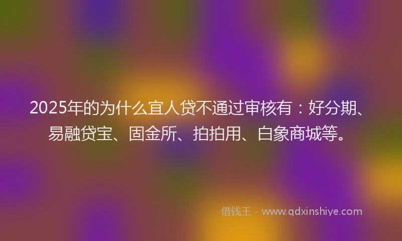 2025年的为什么宜人贷不通过审核有：好分期、易融贷宝、固金所、拍拍用、白象商城等。