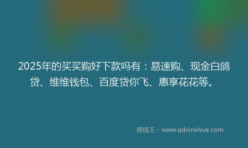 2025年的买买购好下款吗有：易速购、现金白鸽贷、维维钱包、百度贷你飞、惠享花花等。