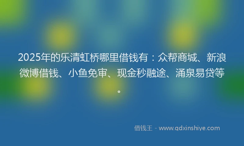 2025年的乐清虹桥哪里借钱有：众帮商城、新浪微博借钱、小鱼免审、现金秒融途、涌泉易贷等。
