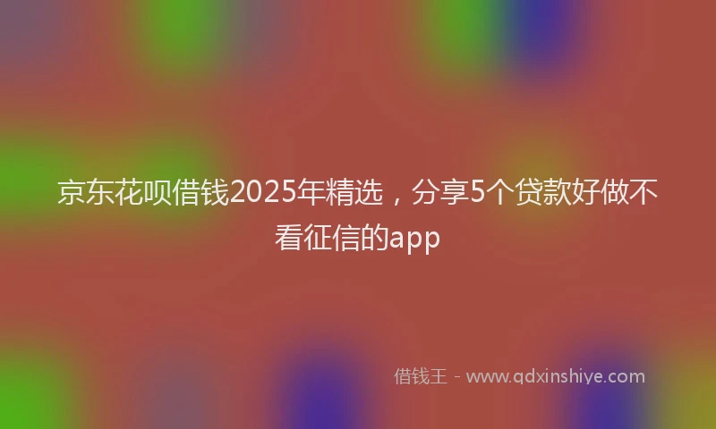 京东花呗借钱2025年精选，分享5个贷款好做不看征信的app