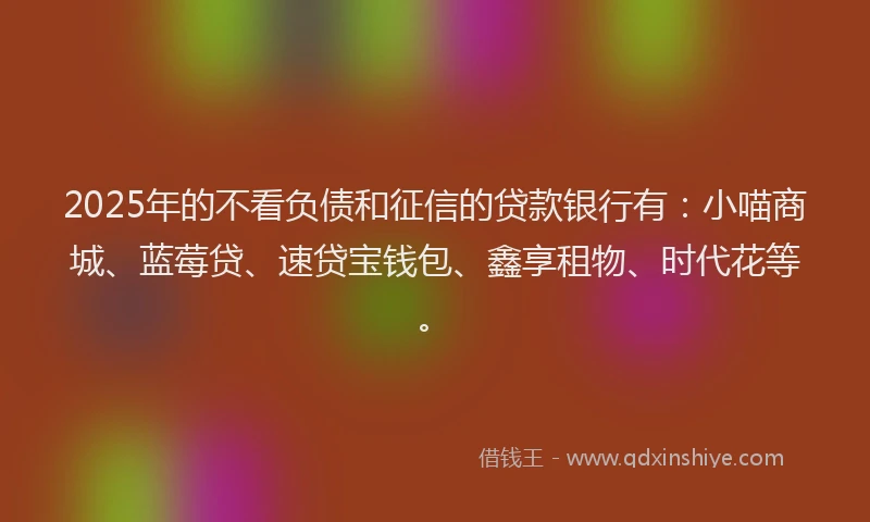 2025年的不看负债和征信的贷款银行有：小喵商城、蓝莓贷、速贷宝钱包、鑫享租物、时代花等。